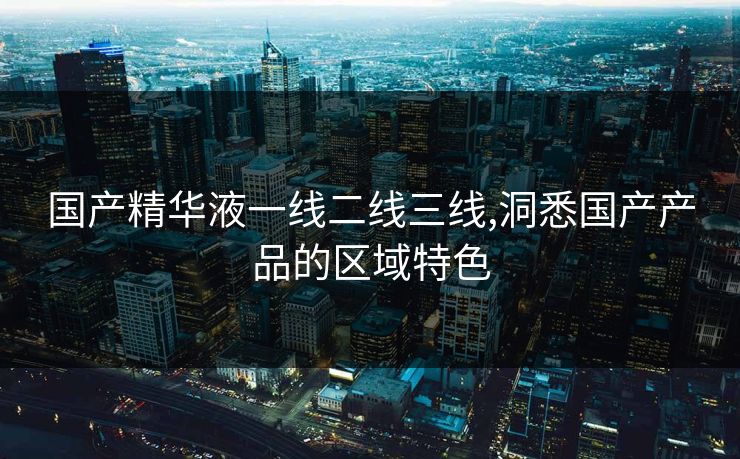 国产精华液一线二线三线,洞悉国产产品的区域特色 国产精华液一线二线三线,洞悉国产产品的区域特色