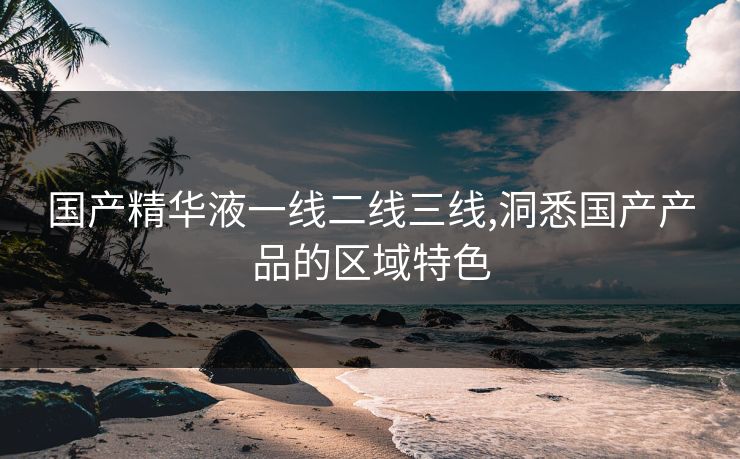 国产精华液一线二线三线,洞悉国产产品的区域特色