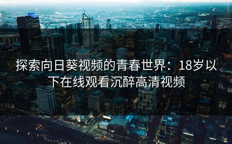 探索向日葵视频的青春世界:18岁以下在线观看沉醉高清视频 探索向日葵视频的青春世界:18岁以下在线观看沉醉高清视频
