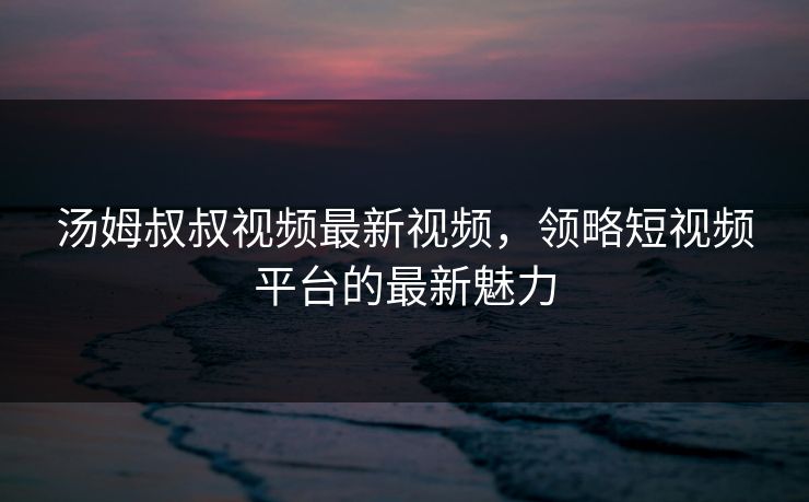 汤姆叔叔视频最新视频,领略短视频平台的最新魅力 汤姆叔叔视频最新视频,领略短视频平台的最新魅力