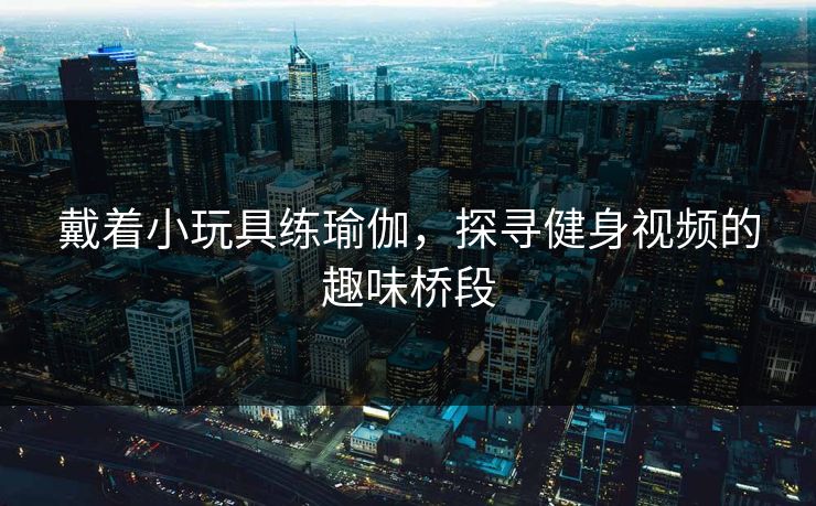 戴着小玩具练瑜伽，探寻健身视频的趣味桥段