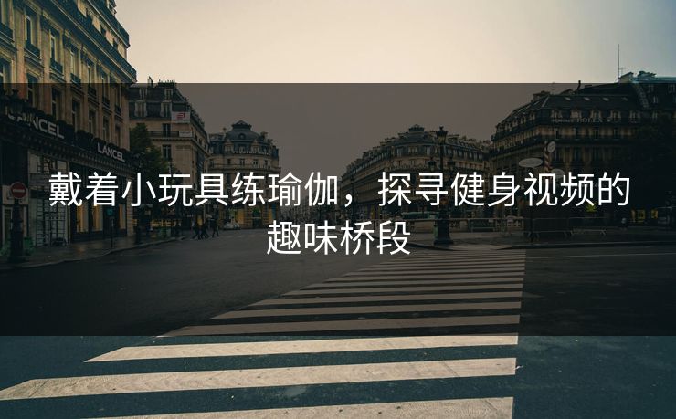 戴着小玩具练瑜伽，探寻健身视频的趣味桥段