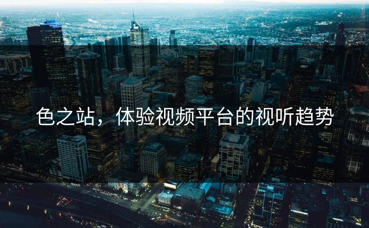 色之站,体验视频平台的视听趋势 色之站,体验视频平台的视听趋势