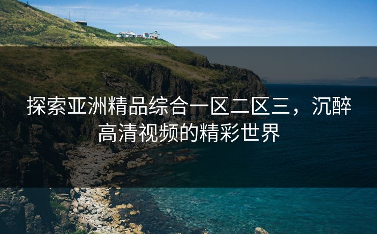 探索亚洲精品综合一区二区三,沉醉高清视频的精彩世界 探索亚洲精品综合一区二区三,沉醉高清视频的精彩世界
