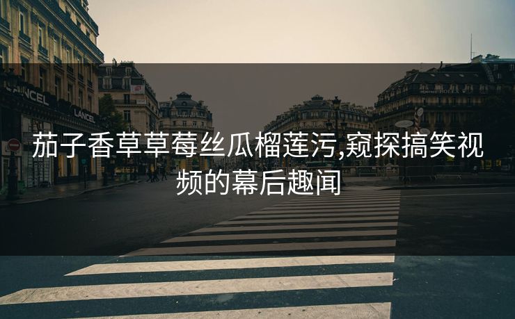 茄子香草草莓丝瓜榴莲污,窥探搞笑视频的幕后趣闻 茄子香草草莓丝瓜榴莲污,窥探搞笑视频的幕后趣闻