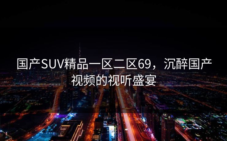 国产SUV精品一区二区69,沉醉国产视频的视听盛宴 国产SUV精品一区二区69,沉醉国产视频的视听盛宴