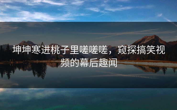 坤坤寒进桃子里嗟嗟嗟,窥探搞笑视频的幕后趣闻 坤坤寒进桃子里嗟嗟嗟,窥探搞笑视频的幕后趣闻