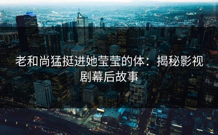 老和尚猛挺进她莹莹的体：揭秘影视剧幕后故事
