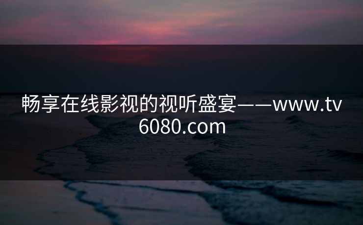 畅享在线影视的视听盛宴——www.tv6080.com 畅享在线影视的视听盛宴——www.tv6080.com