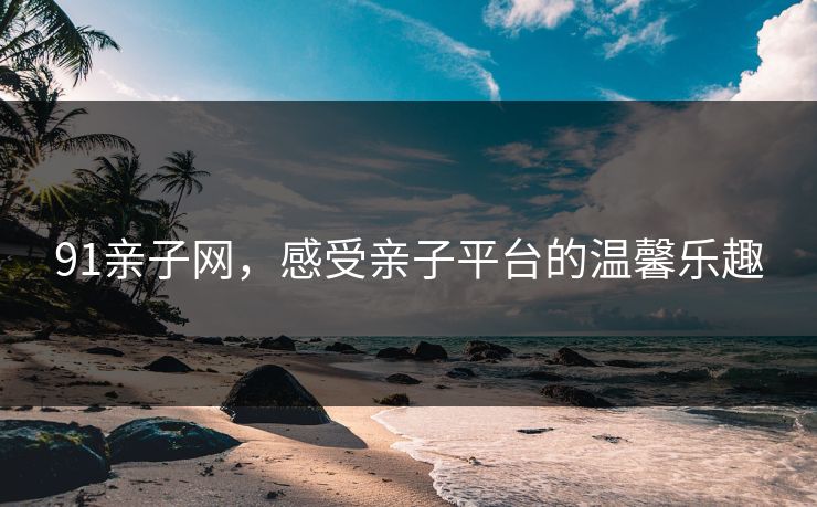 91亲子网,感受亲子平台的温馨乐趣 91亲子网,感受亲子平台的温馨乐趣