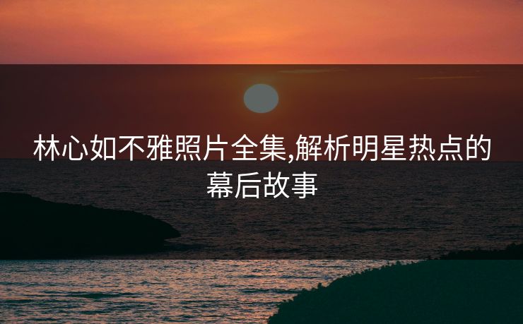 林心如不雅照片全集,解析明星热点的幕后故事
