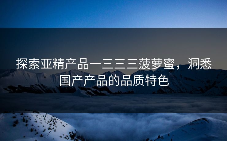 探索亚精产品一三三三菠萝蜜,洞悉国产产品的品质特色 探索亚精产品一三三三菠萝蜜,洞悉国产产品的品质特色