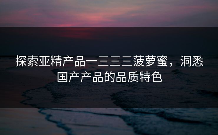 探索亚精产品一三三三菠萝蜜,洞悉国产产品的品质特色 探索亚精产品一三三三菠萝蜜,洞悉国产产品的品质特色