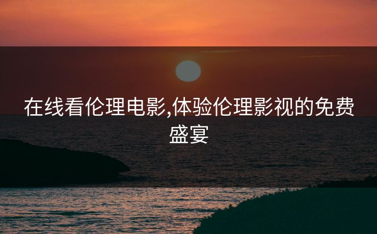 在线看伦理电影,体验伦理影视的免费盛宴 在线看伦理电影,体验伦理影视的免费盛宴