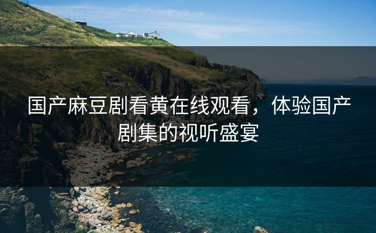国产麻豆剧看黄在线观看，体验国产剧集的视听盛宴
