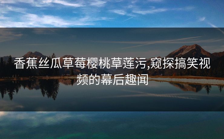 香蕉丝瓜草莓樱桃草莲污,窥探搞笑视频的幕后趣闻
