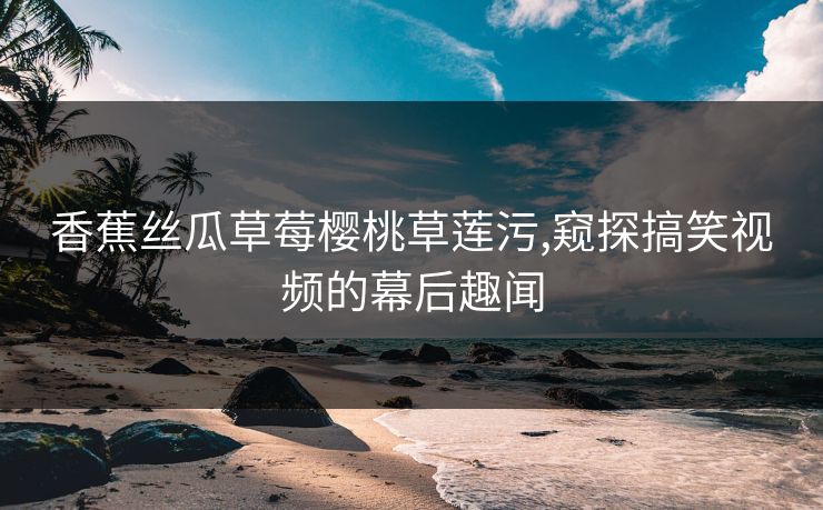 香蕉丝瓜草莓樱桃草莲污,窥探搞笑视频的幕后趣闻