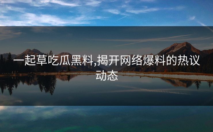 一起草吃瓜黑料,揭开网络爆料的热议动态 一起草吃瓜黑料,揭开网络爆料的热议动态