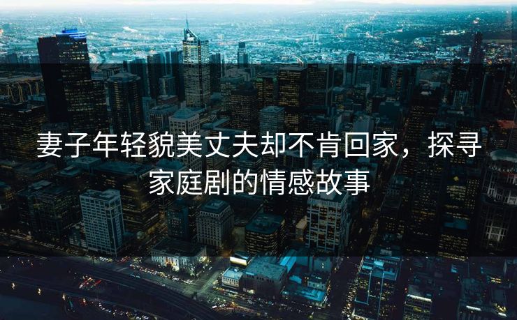妻子年轻貌美丈夫却不肯回家,探寻家庭剧的情感故事 妻子年轻貌美丈夫却不肯回家,探寻家庭剧的情感故事