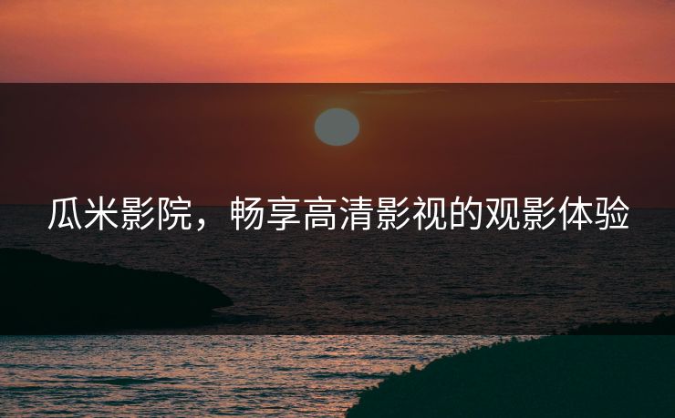 瓜米影院,畅享高清影视的观影体验 瓜米影院,畅享高清影视的观影体验