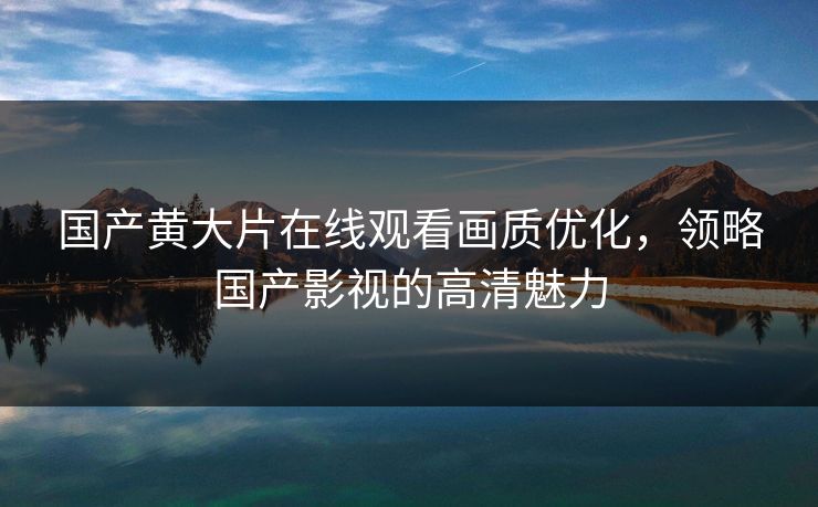 国产黄大片在线观看画质优化,领略国产影视的高清魅力 国产黄大片在线观看画质优化,领略国产影视的高清魅力