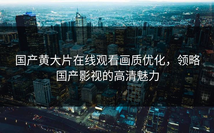 国产黄大片在线观看画质优化,领略国产影视的高清魅力 国产黄大片在线观看画质优化,领略国产影视的高清魅力