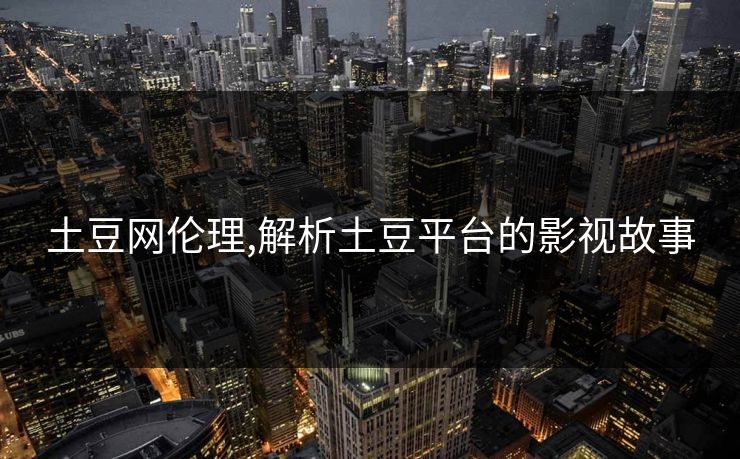 土豆网伦理,解析土豆平台的影视故事