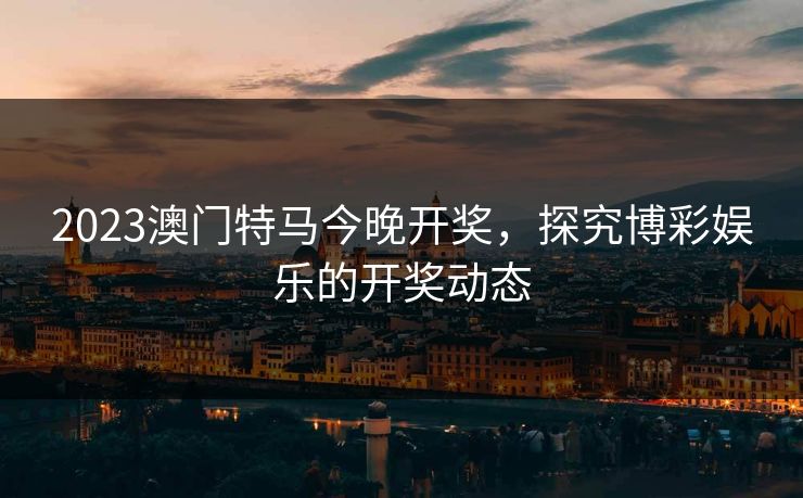 2023澳门特马今晚开奖，探究博彩娱乐的开奖动态