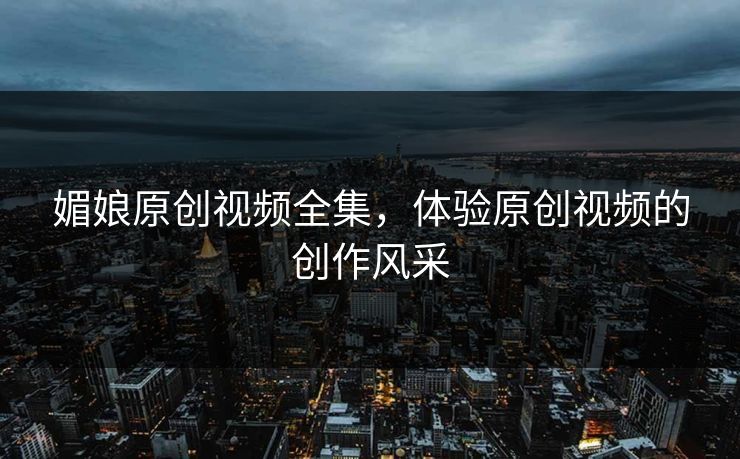媚娘原创视频全集，体验原创视频的创作风采