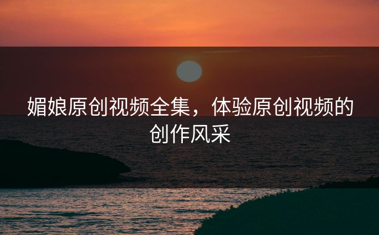 媚娘原创视频全集,体验原创视频的创作风采 媚娘原创视频全集,体验原创视频的创作风采