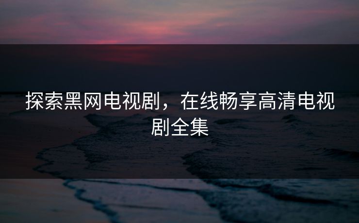 探索黑网电视剧,在线畅享高清电视剧全集 探索黑网电视剧,在线畅享高清电视剧全集