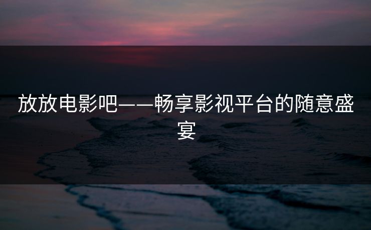 放放电影吧——畅享影视平台的随意盛宴 放放电影吧——畅享影视平台的随意盛宴