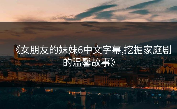 《女朋友的妺妺6中文字幕,挖掘家庭剧的温馨故事》
