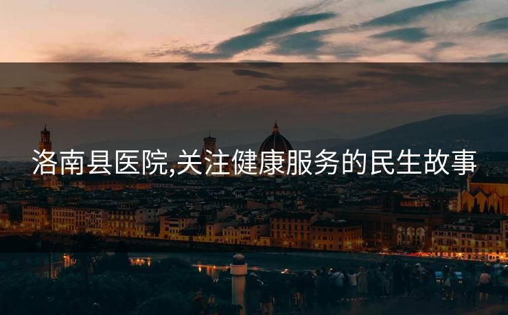洛南县医院,关注健康服务的民生故事