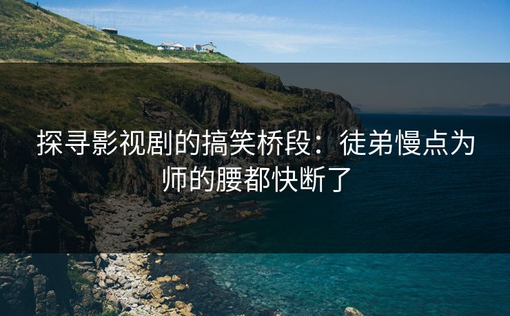 探寻影视剧的搞笑桥段:徒弟慢点为师的腰都快断了 探寻影视剧的搞笑桥段:徒弟慢点为师的腰都快断了