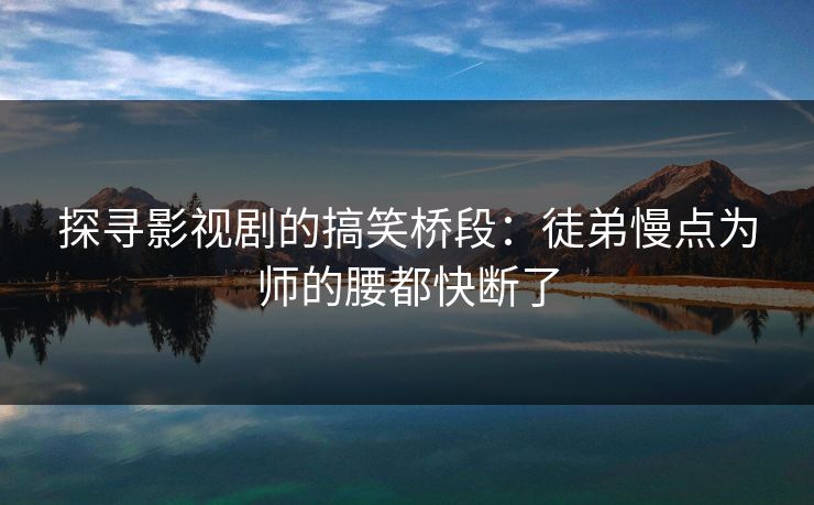 探寻影视剧的搞笑桥段:徒弟慢点为师的腰都快断了 探寻影视剧的搞笑桥段:徒弟慢点为师的腰都快断了