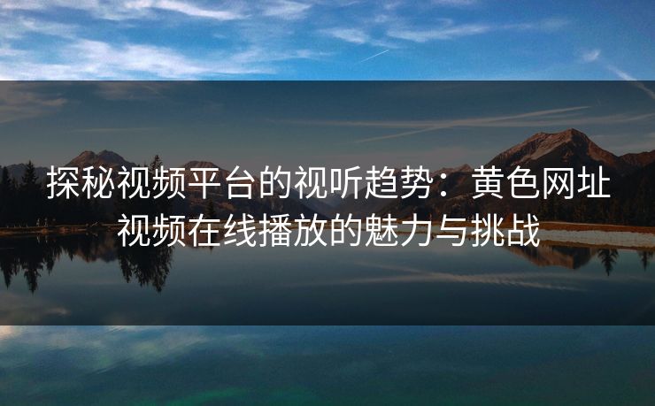 探秘视频平台的视听趋势：黄色网址视频在线播放的魅力与挑战