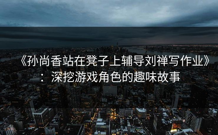《孙尚香站在凳子上辅导刘禅写作业》:深挖游戏角色的趣味故事 《孙尚香站在凳子上辅导刘禅写作业》:深挖游戏角色的趣味故事