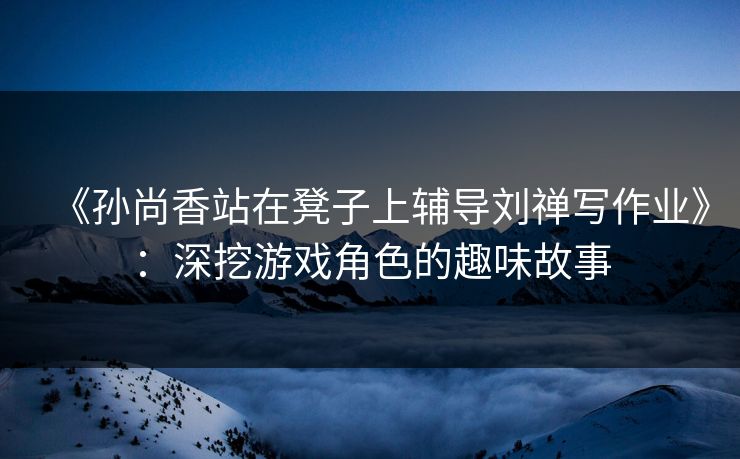 《孙尚香站在凳子上辅导刘禅写作业》:深挖游戏角色的趣味故事 《孙尚香站在凳子上辅导刘禅写作业》:深挖游戏角色的趣味故事