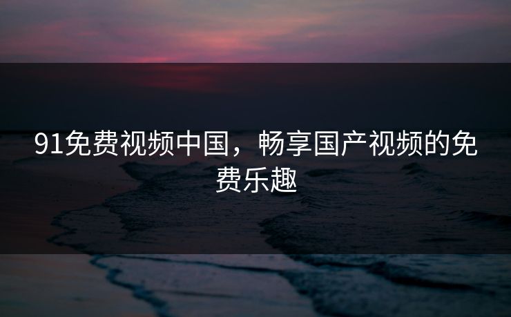 91免费视频中国,畅享国产视频的免费乐趣 91免费视频中国,畅享国产视频的免费乐趣