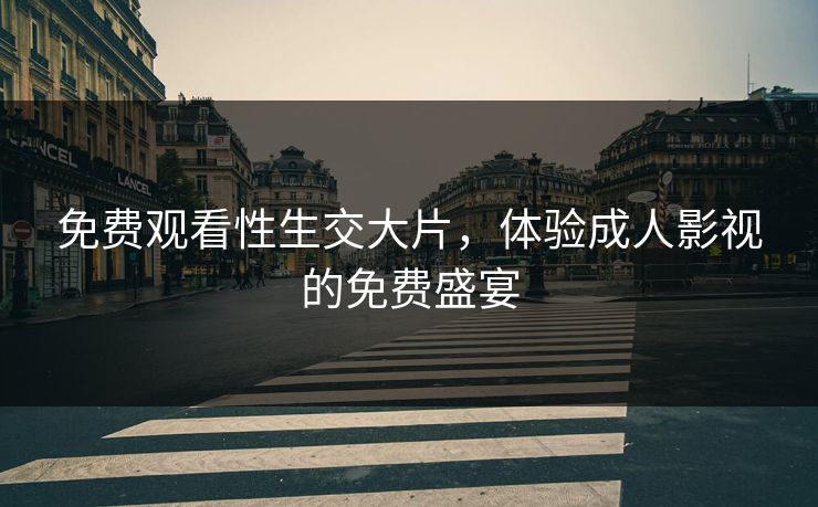 免费观看性生交大片，体验成人影视的免费盛宴