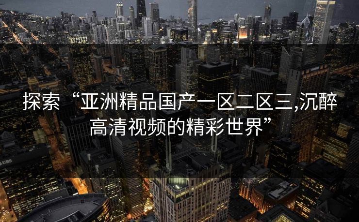 探索“亚洲精品国产一区二区三,沉醉高清视频的精彩世界” 探索“亚洲精品国产一区二区三,沉醉高清视频的精彩世界”