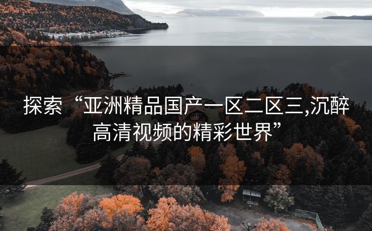 探索“亚洲精品国产一区二区三,沉醉高清视频的精彩世界” 探索“亚洲精品国产一区二区三,沉醉高清视频的精彩世界”