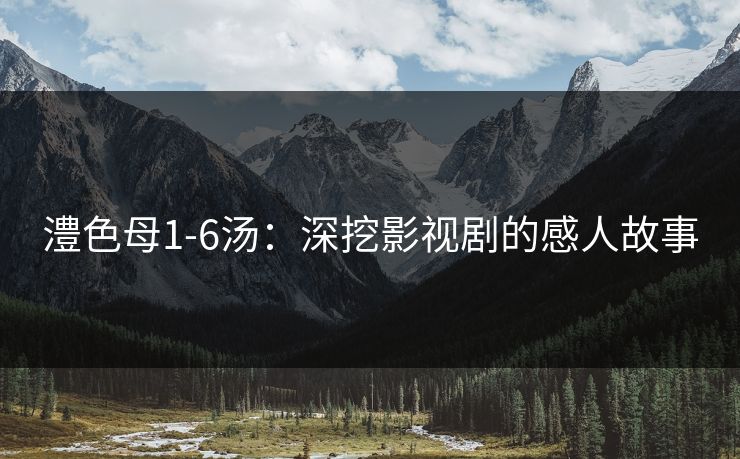 澧色母1-6汤:深挖影视剧的感人故事 澧色母1-6汤:深挖影视剧的感人故事