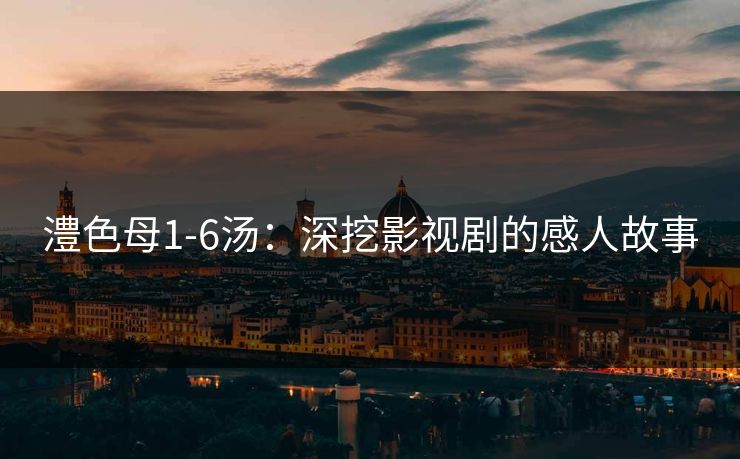 澧色母1-6汤:深挖影视剧的感人故事 澧色母1-6汤:深挖影视剧的感人故事