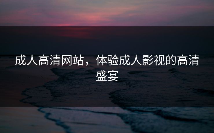 成人高清网站,体验成人影视的高清盛宴 成人高清网站,体验成人影视的高清盛宴