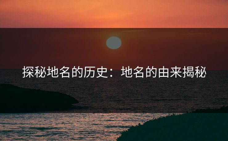 探秘地名的历史:地名的由来揭秘 探秘地名的历史:地名的由来揭秘