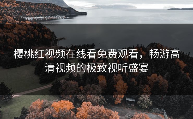 樱桃红视频在线看免费观看，畅游高清视频的极致视听盛宴