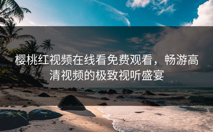 樱桃红视频在线看免费观看,畅游高清视频的极致视听盛宴 樱桃红视频在线看免费观看,畅游高清视频的极致视听盛宴