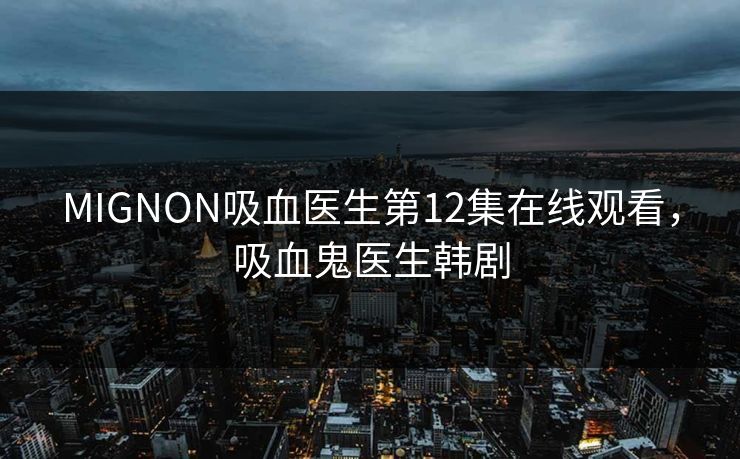 MIGNON吸血医生第12集在线观看，吸血鬼医生韩剧